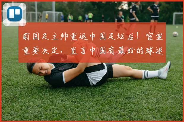 前国足主帅重返中国足坛后！官宣重要决定，直言中国有最好的球迷