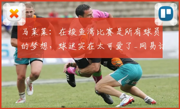 马莱莱:在梭鱼湾比赛是所有球员的梦想,球迷实在太可爱了_网易订阅