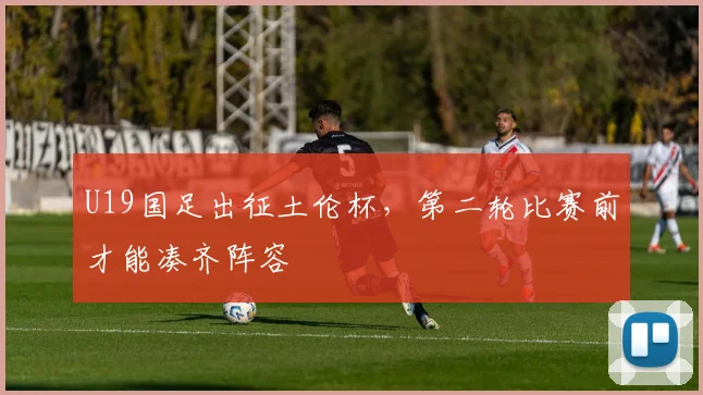 U19国足出征土伦杯,第二轮比赛前才能凑齐阵容