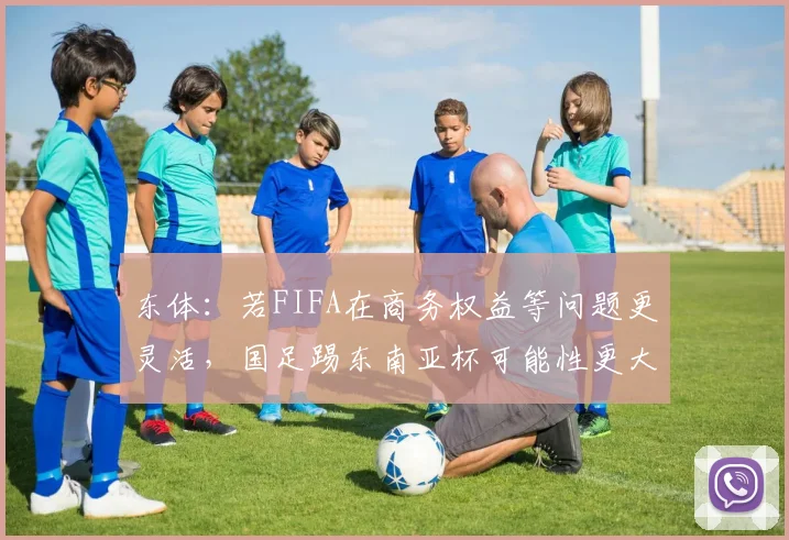 东体:若FIFA在商务权益等问题更灵活,国足踢东南亚杯可能性更大