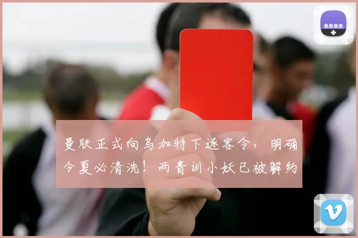 曼联正式向乌加特下逐客令，明确今夏必清洗！两青训小妖已被解约