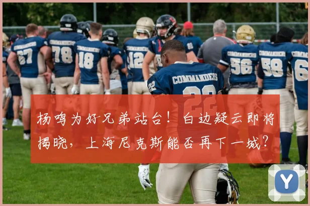 杨鸣为好兄弟站台!白边疑云即将揭晓,上海尼克斯能否再下一城?