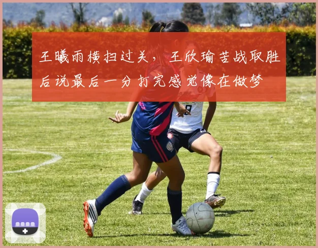 王曦雨横扫过关，王欣瑜苦战取胜后说最后一分打完感觉像在做梦