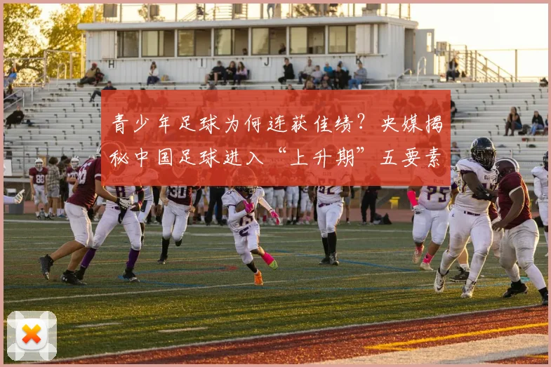 青少年足球为何连获佳绩？央媒揭秘中国足球进入“上升期”五要素
