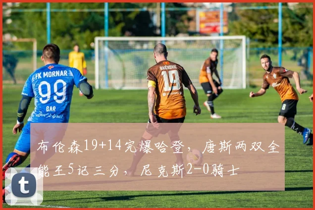 布伦森19+14完爆哈登，唐斯两双全能王5记三分，尼克斯2-0骑士