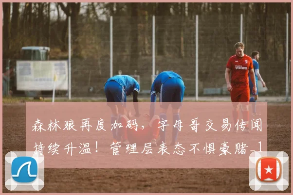 森林狼再度加码，字母哥交易传闻持续升温！管理层表态不惧豪赌_1