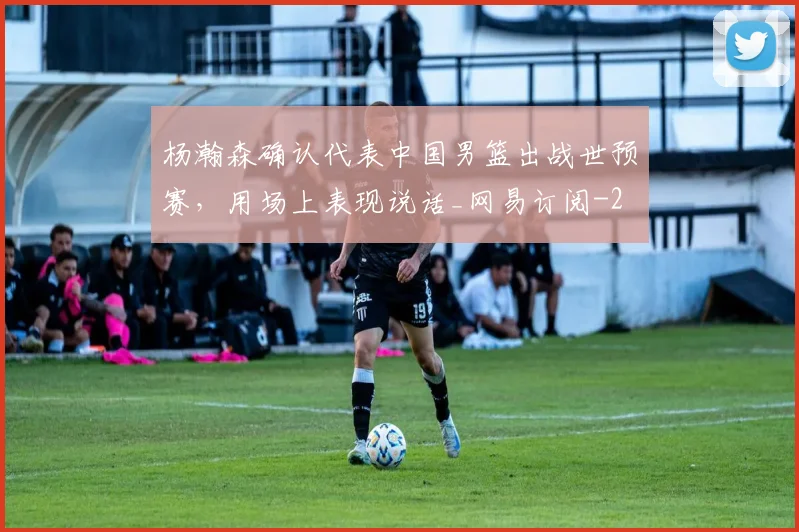 杨瀚森确认代表中国男篮出战世预赛,用场上表现说话_网易订阅