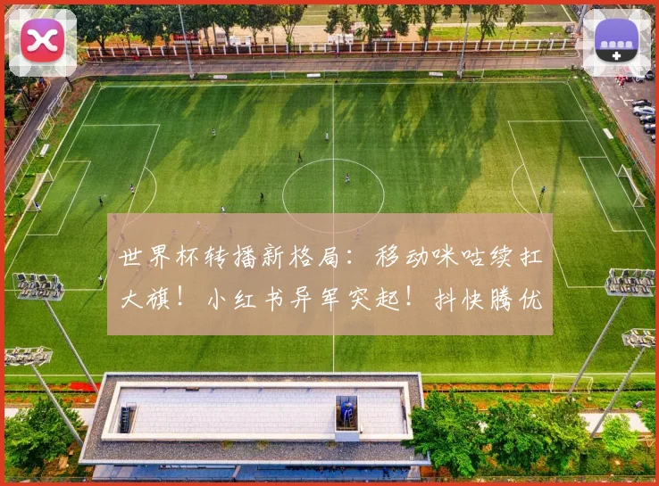 世界杯转播新格局：移动咪咕续扛大旗！小红书异军突起！抖快腾优沉默不语！