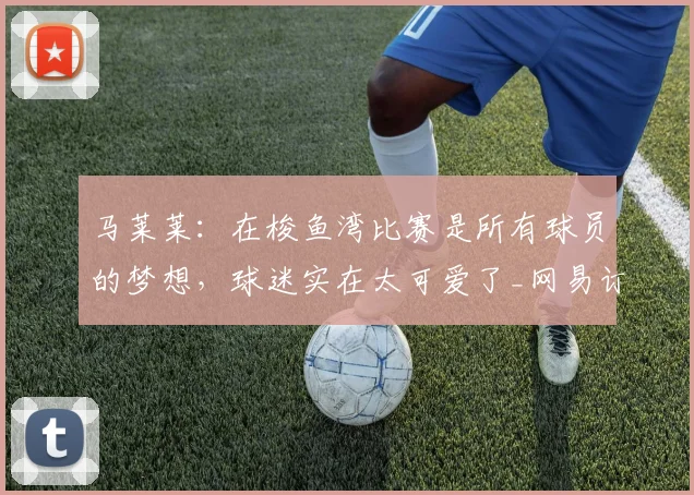 马莱莱:在梭鱼湾比赛是所有球员的梦想,球迷实在太可爱了_网易订阅