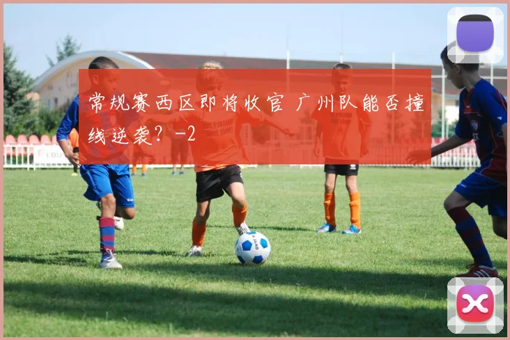 常规赛西区即将收官 广州队能否撞线逆袭?