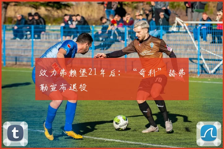 效力弗赖堡21年后：“奇科”赫弗勒宣布退役