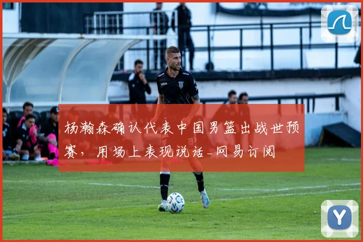 杨瀚森确认代表中国男篮出战世预赛，用场上表现说话_网易订阅