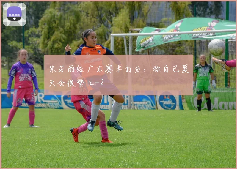 朱芳雨给广东赛季打分,称自己夏天会很繁忙