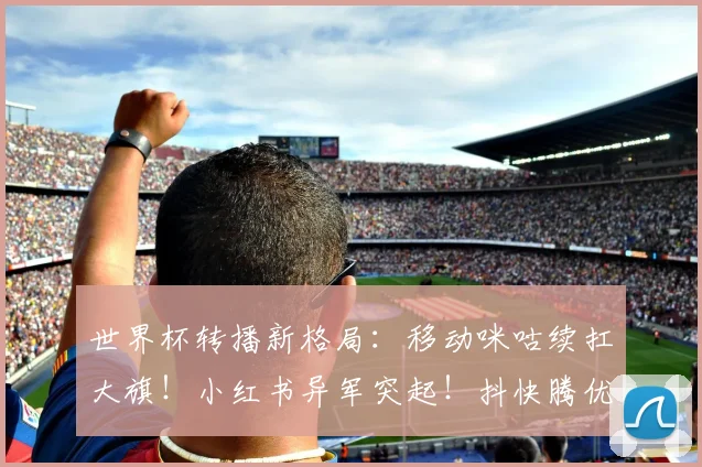 世界杯转播新格局：移动咪咕续扛大旗！小红书异军突起！抖快腾优沉默不语！