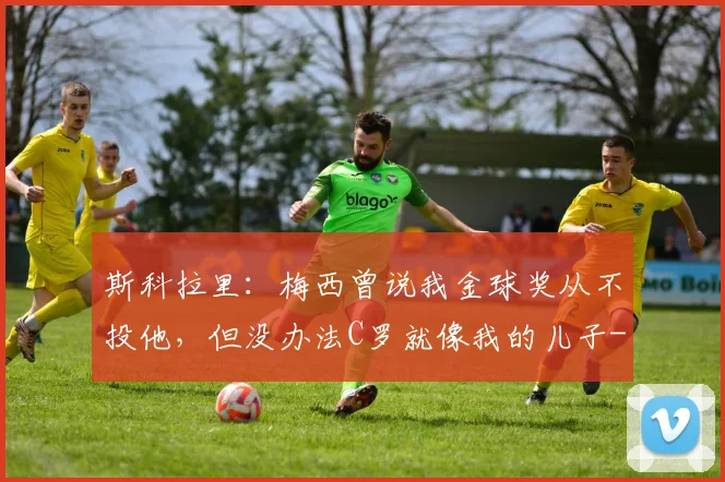 斯科拉里:梅西曾说我金球奖从不投他,但没办法C罗就像我的儿子