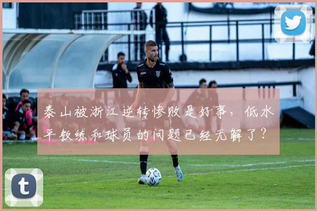 泰山被浙江逆转惨败是好事，低水平教练和球员的问题已经无解了？