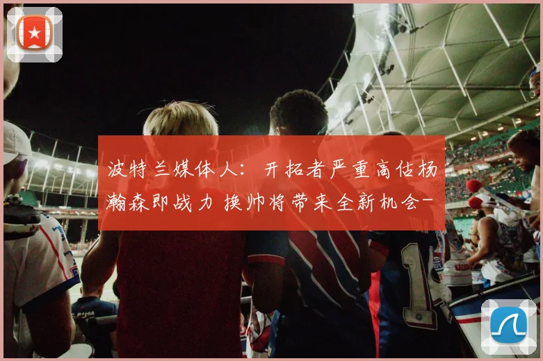 波特兰媒体人：开拓者严重高估杨瀚森即战力 换帅将带来全新机会