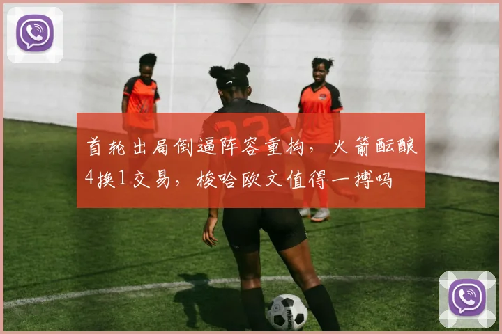 首轮出局倒逼阵容重构,火箭酝酿4换1交易,梭哈欧文值得一搏吗