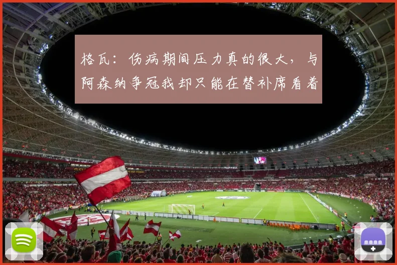 格瓦：伤病期间压力真的很大，与阿森纳争冠我却只能在替补席看着