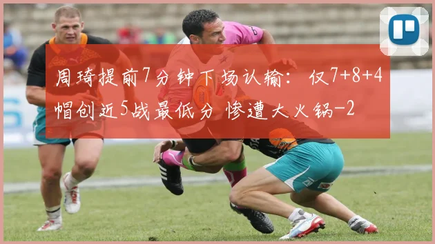 周琦提前7分钟下场认输：仅7+8+4帽创近5战最低分 惨遭大火锅