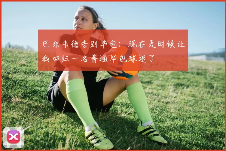 巴尔韦德告别毕包：现在是时候让我回归一名普通毕包球迷了