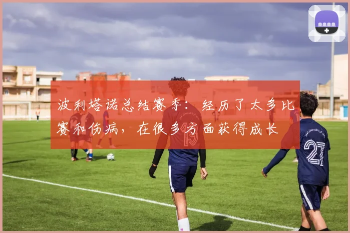 波利塔诺总结赛季：经历了太多比赛和伤病，在很多方面获得成长