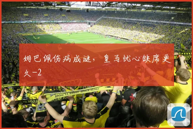 姆巴佩伤病成谜,皇马忧心缺席更久