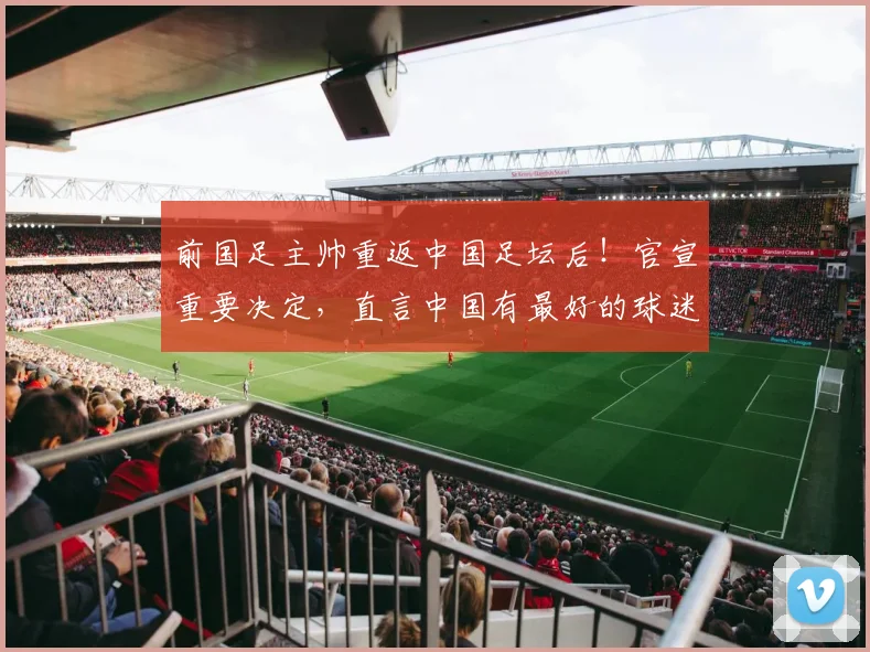 前国足主帅重返中国足坛后！官宣重要决定，直言中国有最好的球迷