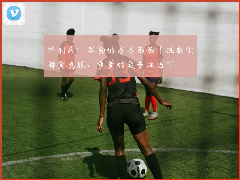 许利民：客场的方方面面干扰我们都要克服，重要的是专注当下