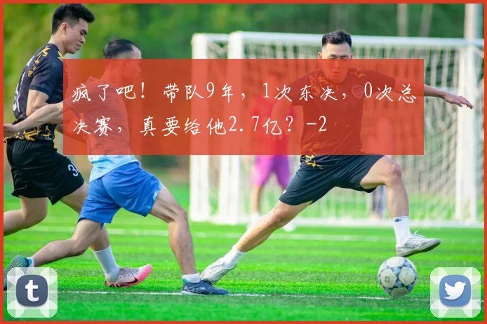 疯了吧!带队9年,1次东决,0次总决赛,真要给他2.7亿?