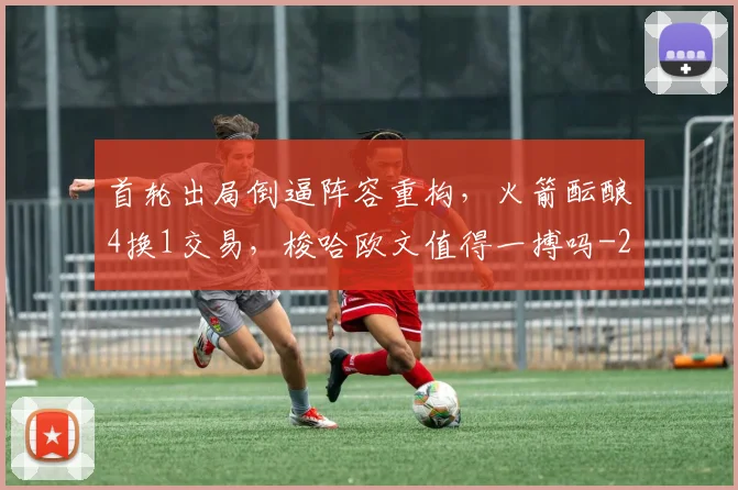 首轮出局倒逼阵容重构,火箭酝酿4换1交易,梭哈欧文值得一搏吗