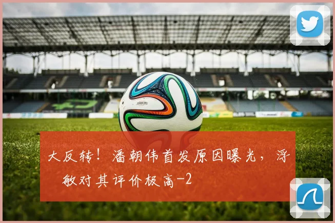 大反转!潘朝伟首发原因曝光,浮嶋敏对其评价极高