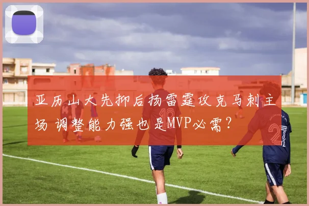 亚历山大先抑后扬雷霆攻克马刺主场 调整能力强也是MVP必需?