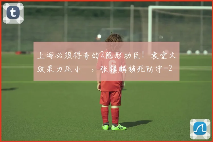 上海必须得夸的2隐形功臣！袁堂文效果力压小偰，张镇麟锁死防守