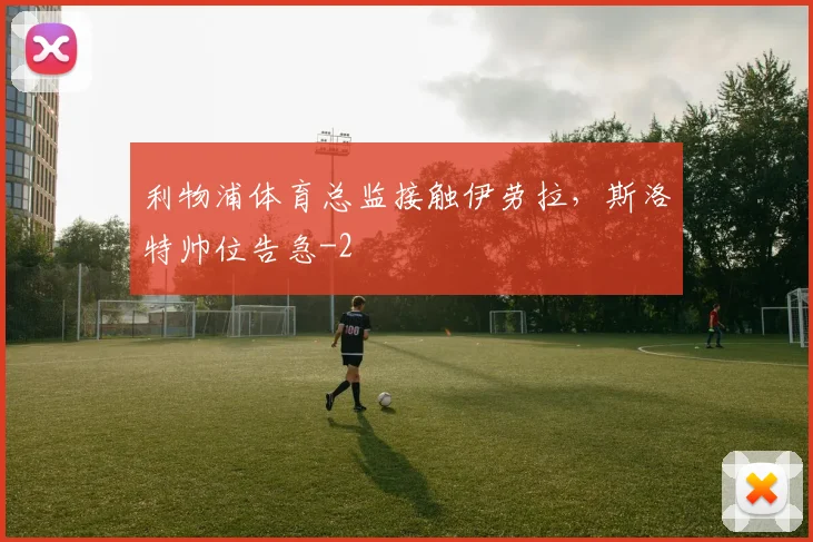 利物浦体育总监接触伊劳拉,斯洛特帅位告急