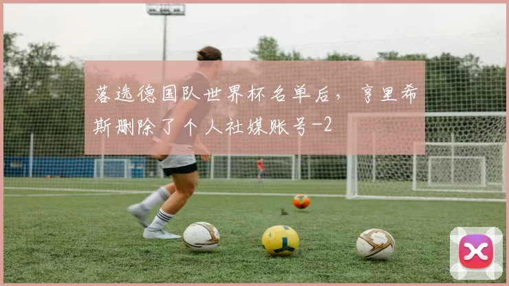 落选德国队世界杯名单后,亨里希斯删除了个人社媒账号