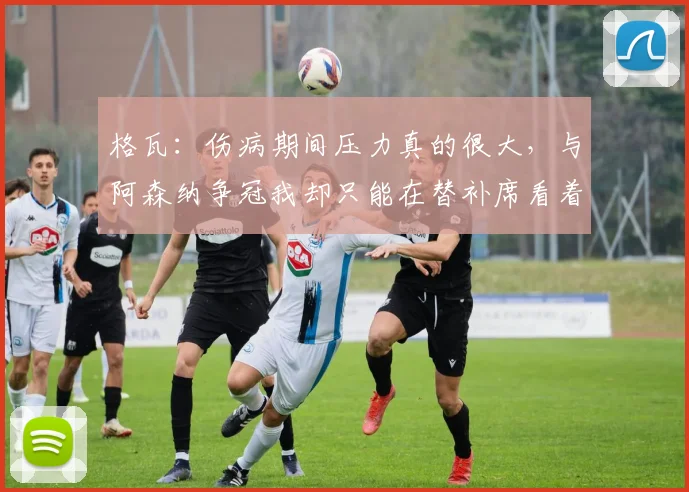格瓦：伤病期间压力真的很大，与阿森纳争冠我却只能在替补席看着