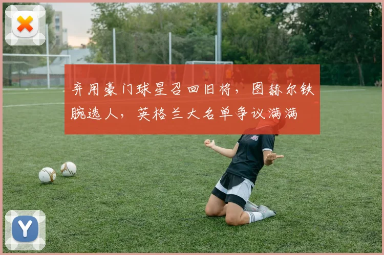 弃用豪门球星召回旧将，图赫尔铁腕选人，英格兰大名单争议满满