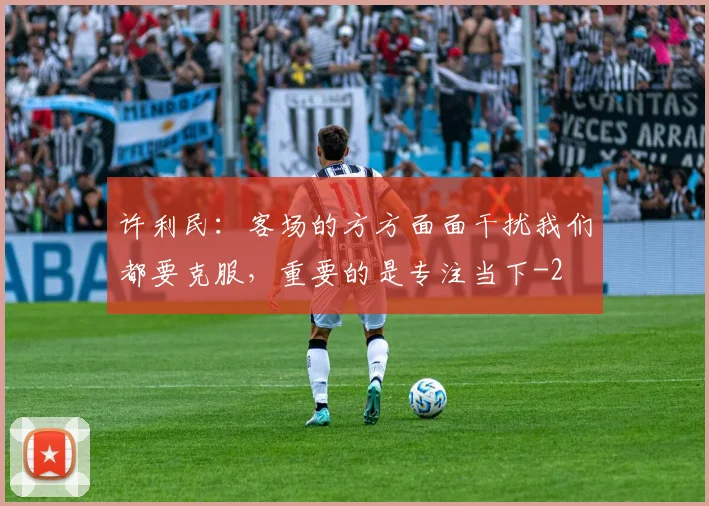 许利民:客场的方方面面干扰我们都要克服,重要的是专注当下