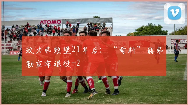 效力弗赖堡21年后:“奇科”赫弗勒宣布退役