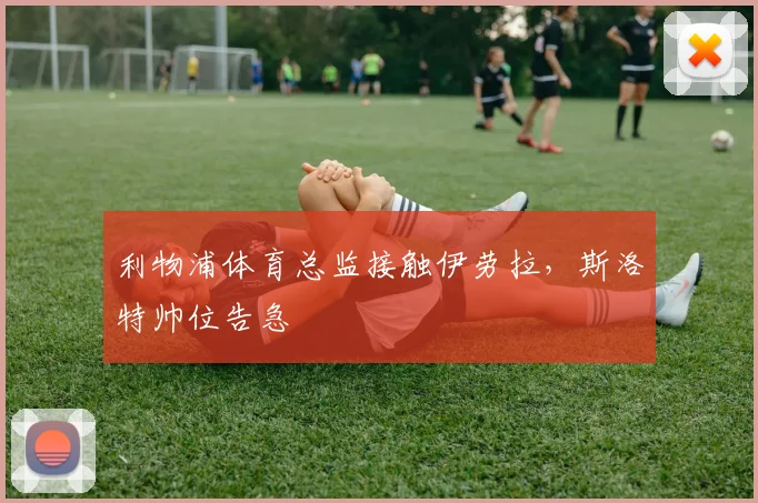 利物浦体育总监接触伊劳拉，斯洛特帅位告急