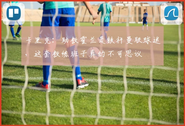 卡里克：助教霍兰是铁杆曼联球迷，这套教练班子真的不可思议