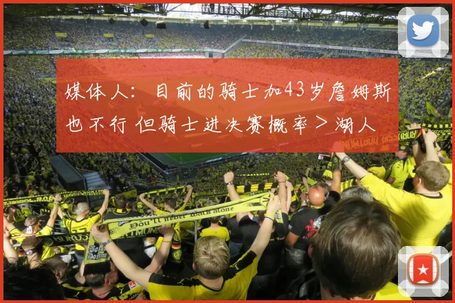 媒体人：目前的骑士加43岁詹姆斯也不行 但骑士进决赛概率＞湖人